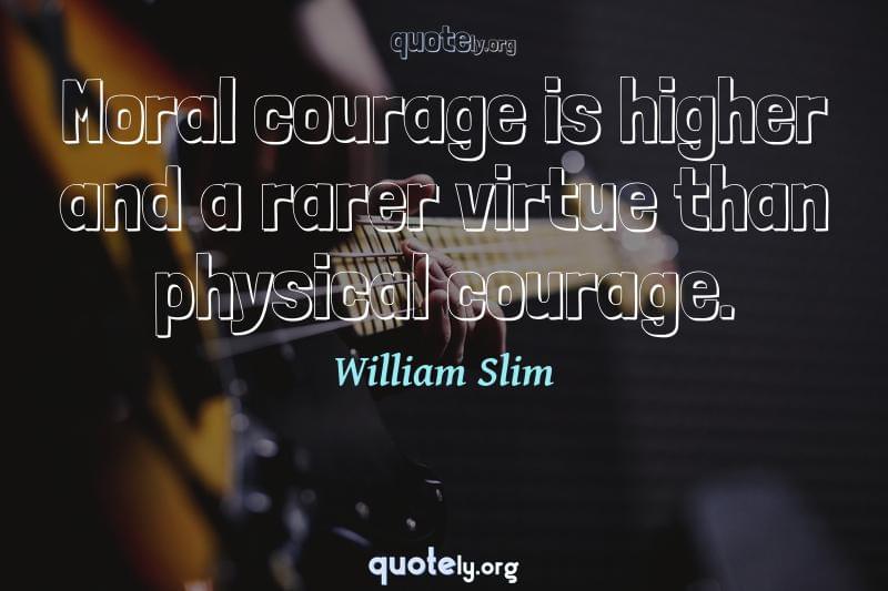 Moral courage is higher and a rarer virtue than physical courage. by William Slim