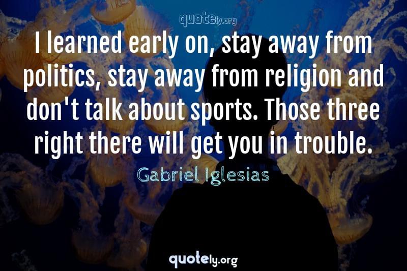 I learned early on, stay away from politics, stay away from religion and don't talk about sports. Those three right there will get you in trouble. by Gabriel Iglesias