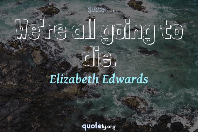 We're all going to die. by Elizabeth Edwards