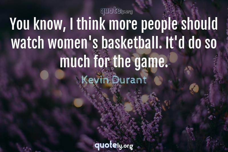 You know, I think more people should watch women's basketball. It'd do so much for the game. by Kevin Durant