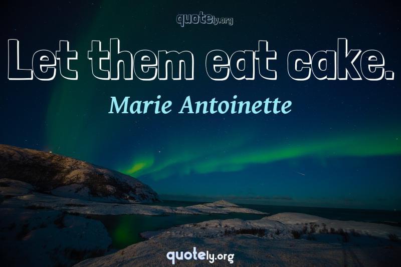 Let them eat cake. by Marie Antoinette