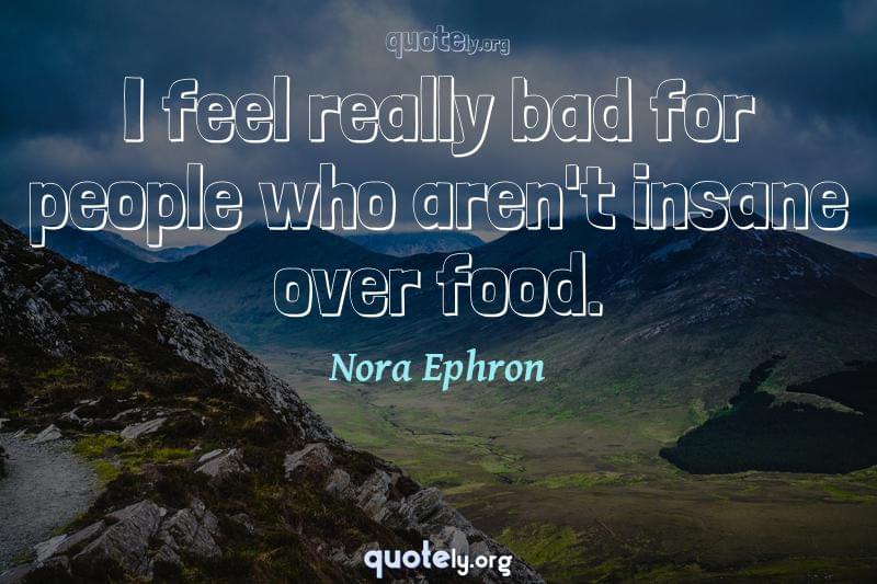 I feel really bad for people who aren't insane over food. by Nora Ephron