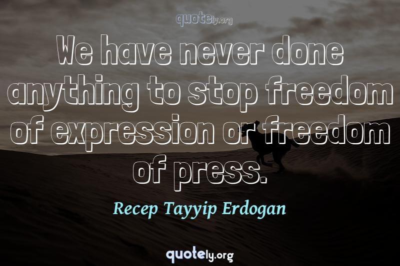 We have never done anything to stop freedom of expression or freedom of press. by Recep Tayyip Erdogan