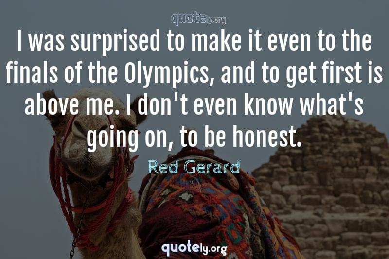 I was surprised to make it even to the finals of the Olympics, and to get first is above me. I don't even know what's going on, to be honest. by Red Gerard