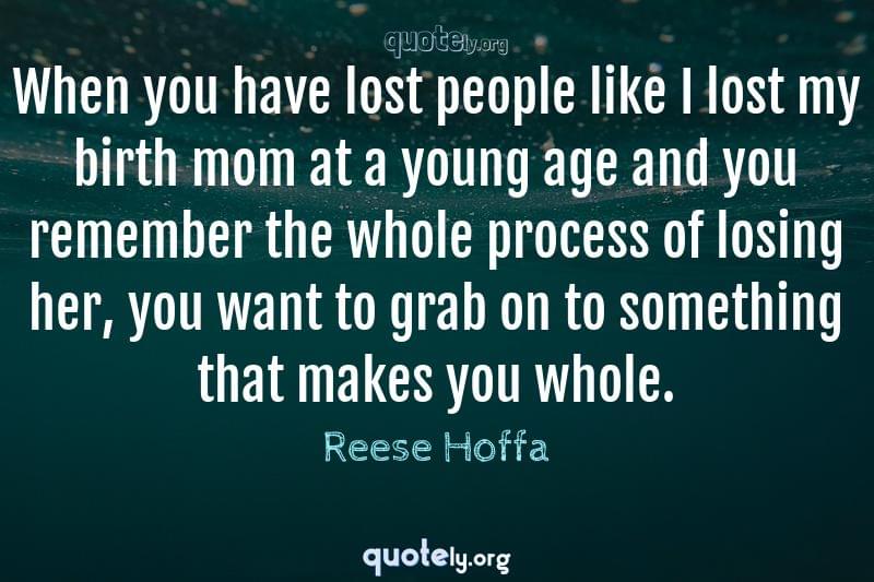 When you have lost people like I lost my birth mom at a young age and you remember the whole process of losing her, you want to grab on to something that makes you whole. by Reese Hoffa
