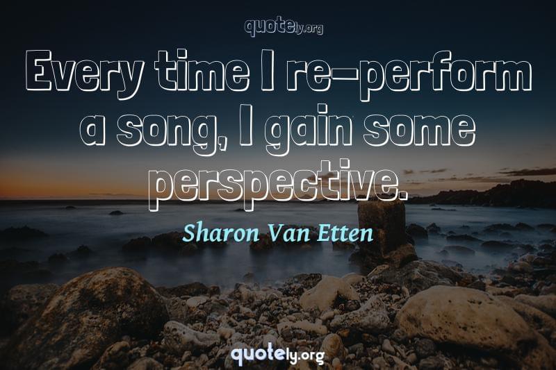 Every time I re-perform a song, I gain some perspective. by Sharon Van Etten