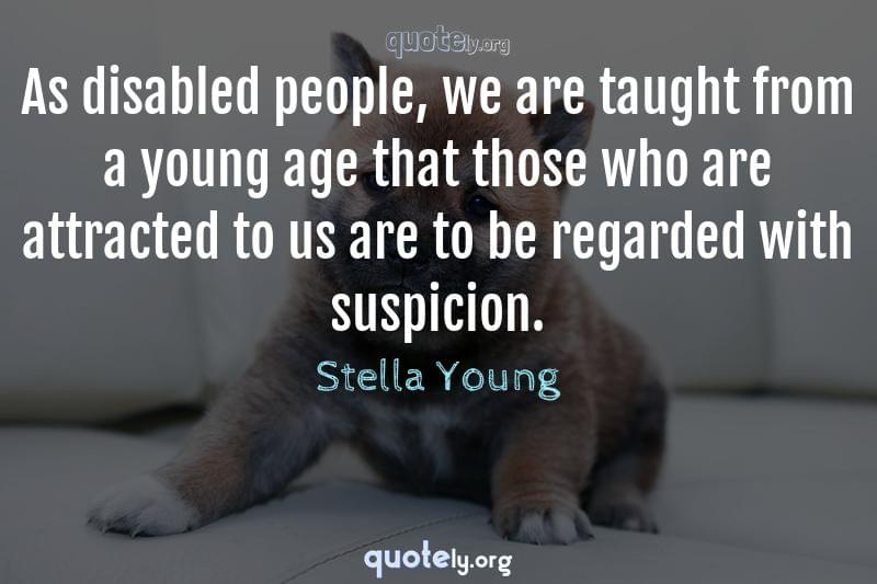 As disabled people, we are taught from a young age that those who are attracted to us are to be regarded with suspicion. by Stella Young