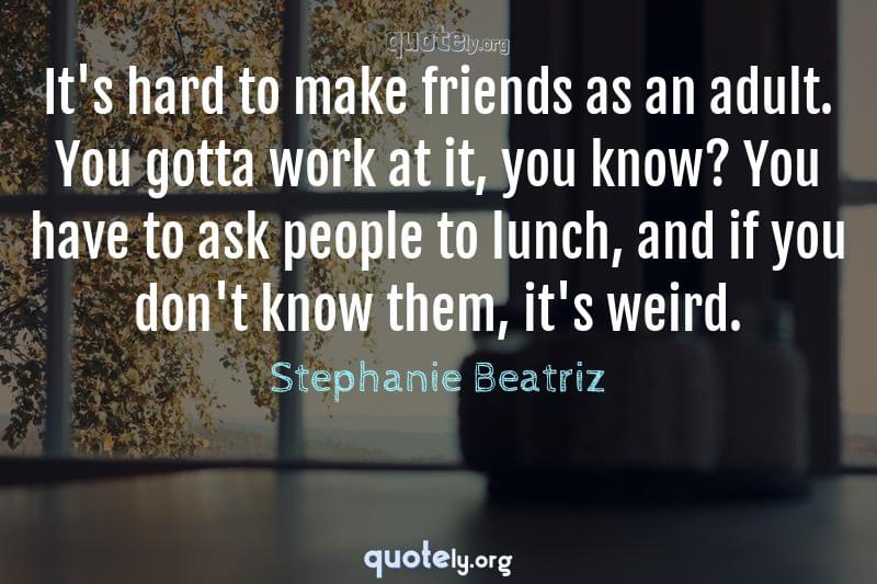 It's hard to make friends as an adult. You gotta work at it, you know? You have to ask people to lunch, and if you don't know them, it's weird. by Stephanie Beatriz