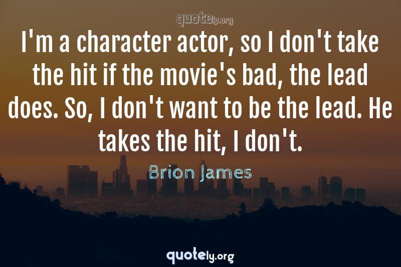 I'm a character actor, so I don't take the hit if the movie's bad, the lead does. So, I don't want to be the lead. He takes the hit, I don't. by Brion James