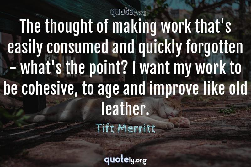The thought of making work that's easily consumed and quickly forgotten - what's the point? I want my work to be cohesive, to age and improve like old leather. by Tift Merritt