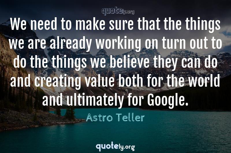 We need to make sure that the things we are already working on turn out to do the things we believe they can do and creating value both for the world and ultimately for Google. by Astro Teller
