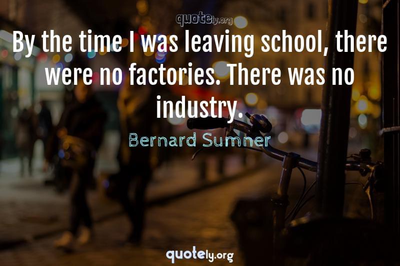 By the time I was leaving school, there were no factories. There was no industry. by Bernard Sumner
