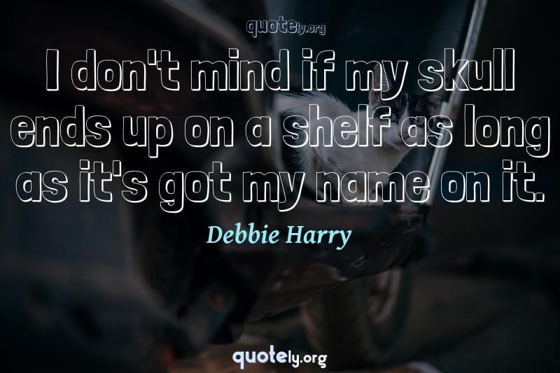 I don't mind if my skull ends up on a shelf as long as it's got my name on it. by Debbie Harry