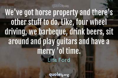 Photo Quote of We've got horse property and there's other stuff to do. Like, four wheel driving, we barbeque, drink beers, sit around and play guitars and have a merry 'ol time.