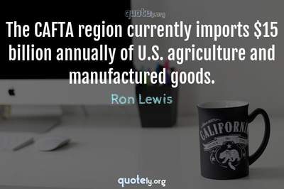 Photo Quote of The CAFTA region currently imports $15 billion annually of U.S. agriculture and manufactured goods.