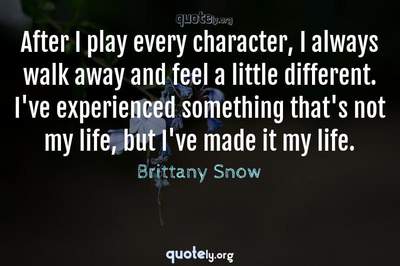 Photo Quote of After I play every character, I always walk away and feel a little different. I've experienced something that's not my life, but I've made it my life.