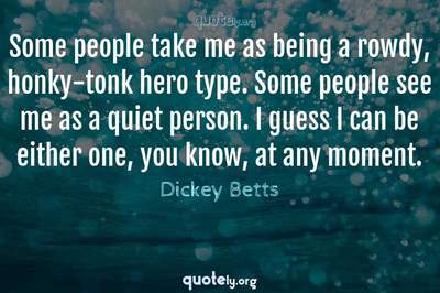 Photo Quote of Some people take me as being a rowdy, honky-tonk hero type. Some people see me as a quiet person. I guess I can be either one, you know, at any moment.