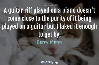 Photo Quote of A guitar riff played on a piano doesn't come close to the purity of it being played on a guitar but I faked it enough to get by.
